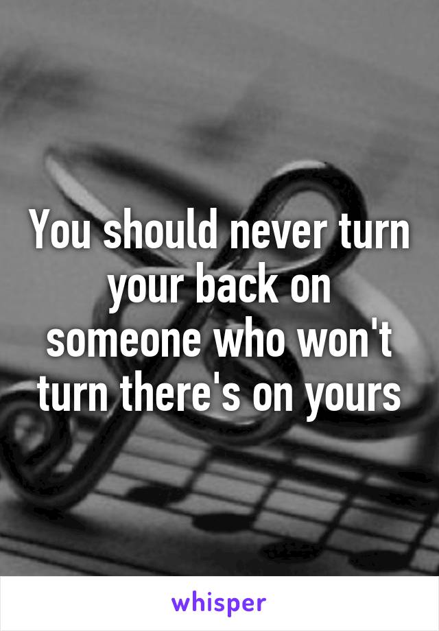 You should never turn your back on someone who won't turn there's on yours