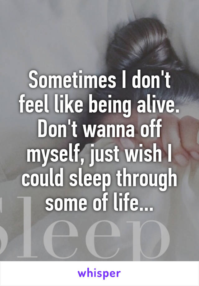 Sometimes I don't feel like being alive. Don't wanna off myself, just wish I could sleep through some of life...