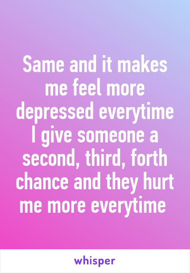 Same and it makes me feel more depressed everytime I give someone a second, third, forth chance and they hurt me more everytime 