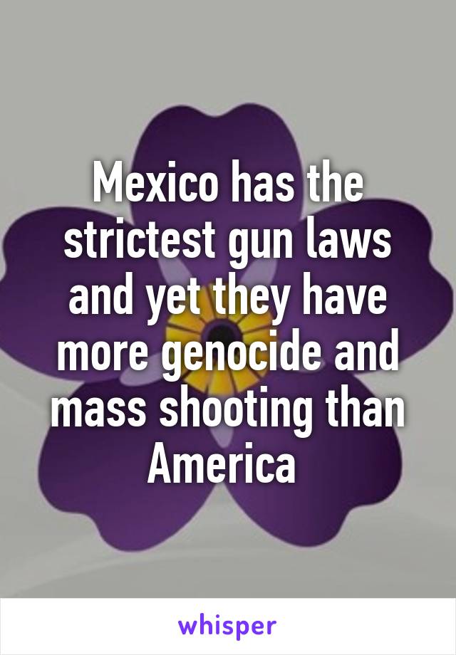 Mexico has the strictest gun laws and yet they have more genocide and mass shooting than America 