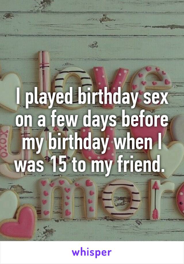 I played birthday sex on a few days before my birthday when I was 15 to my friend. 