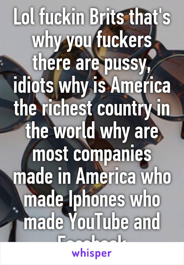 Lol fuckin Brits that's why you fuckers there are pussy, idiots why is America the richest country in the world why are most companies made in America who made Iphones who made YouTube and Facebook