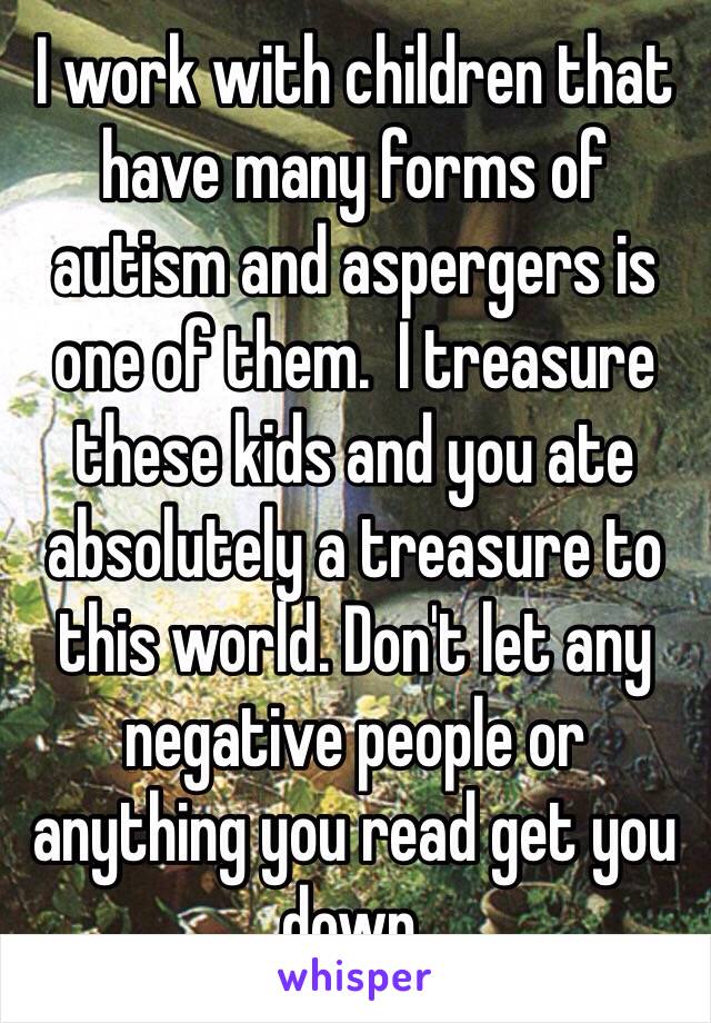 I work with children that have many forms of autism and aspergers is one of them.  I treasure these kids and you ate absolutely a treasure to this world. Don't let any negative people or anything you read get you down. 