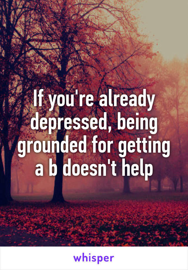 If you're already depressed, being grounded for getting a b doesn't help