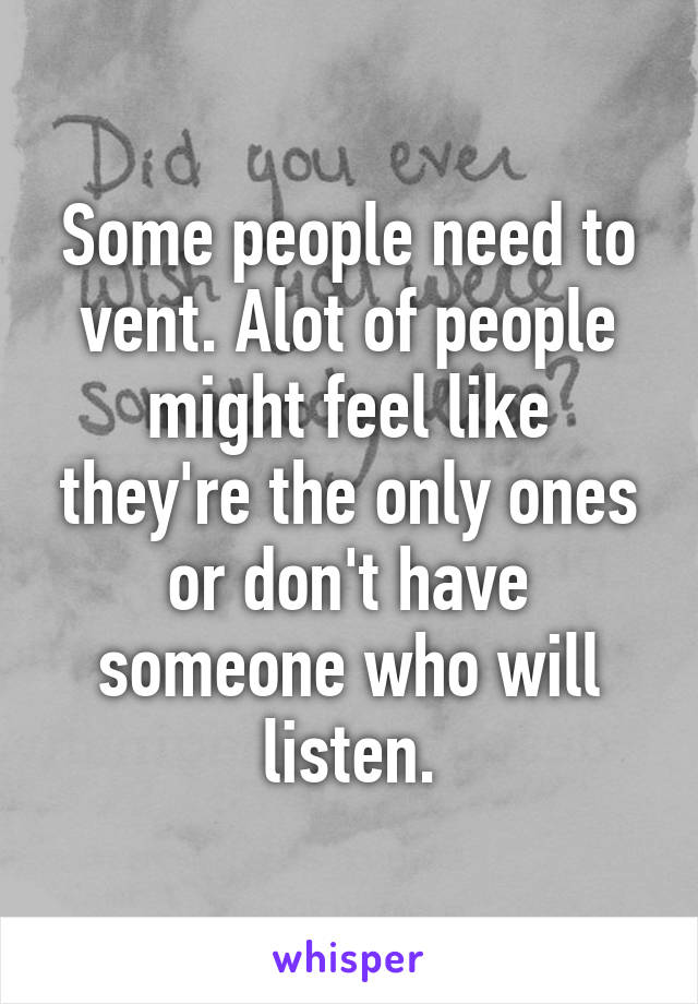 Some people need to vent. Alot of people might feel like they're the only ones or don't have someone who will listen.