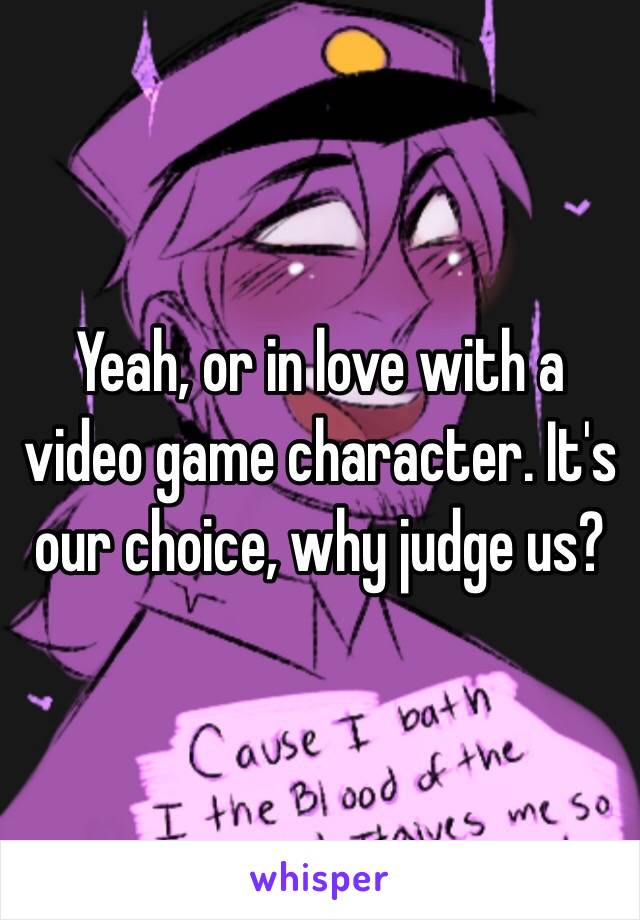 Yeah, or in love with a video game character. It's our choice, why judge us?
