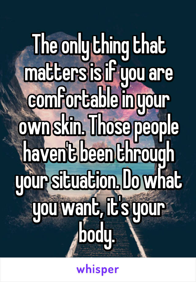 The only thing that matters is if you are comfortable in your own skin. Those people haven't been through your situation. Do what you want, it's your body. 