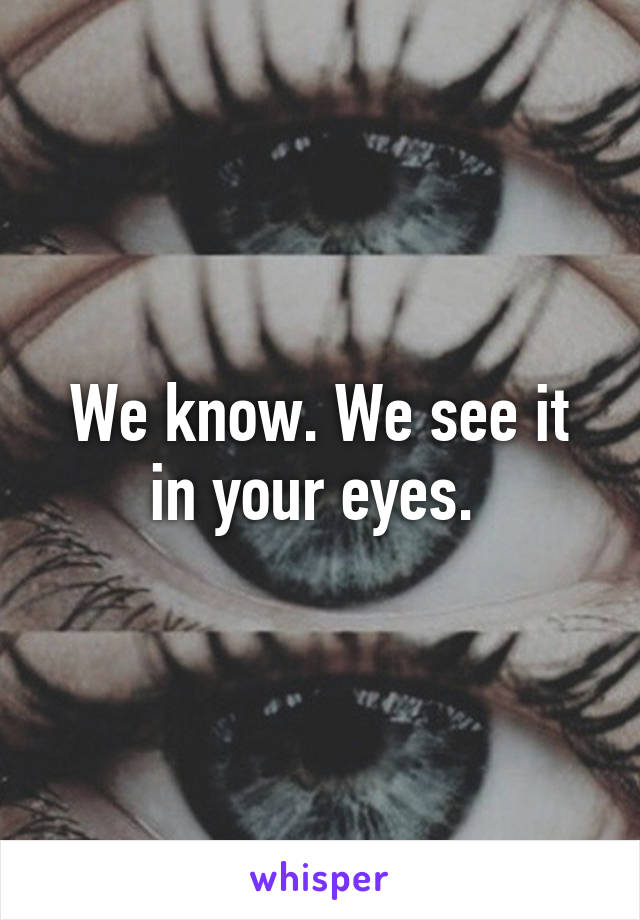 We know. We see it in your eyes. 