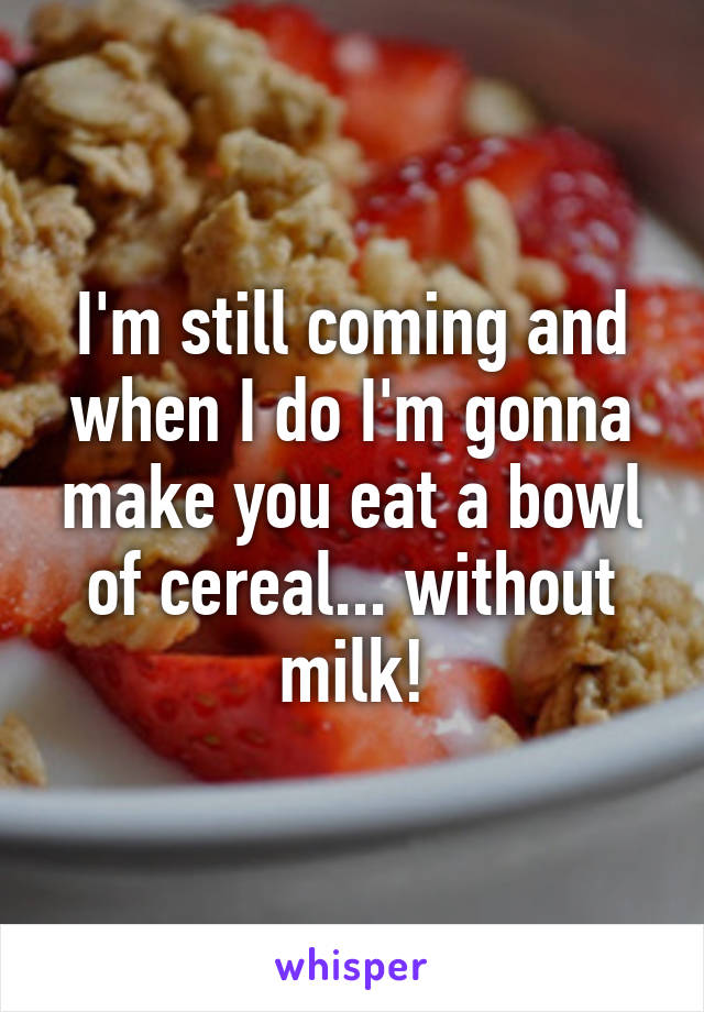 I'm still coming and when I do I'm gonna make you eat a bowl of cereal... without milk!