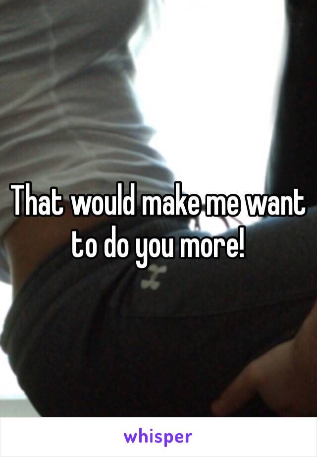 That would make me want to do you more!