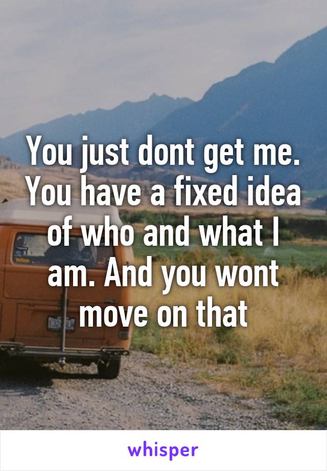 You just dont get me. You have a fixed idea of who and what I am. And you wont move on that