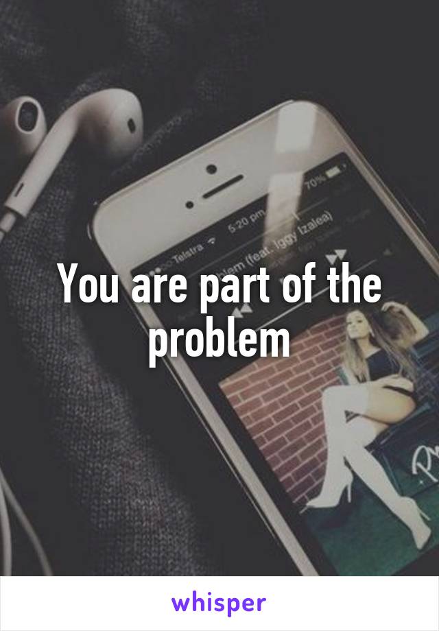 You are part of the problem