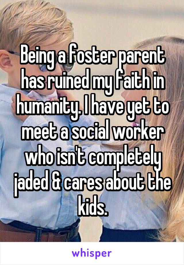 Being a foster parent has ruined my faith in humanity. I have yet to meet a social worker who isn't completely jaded & cares about the kids.