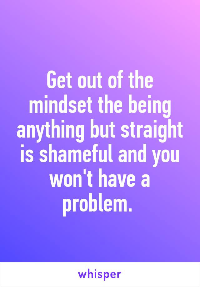 Get out of the mindset the being anything but straight is shameful and you won't have a problem. 