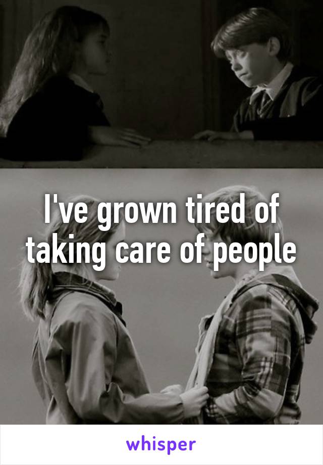 I've grown tired of taking care of people