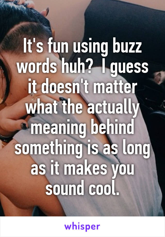 It's fun using buzz words huh?  I guess it doesn't matter what the actually meaning behind something is as long as it makes you sound cool.