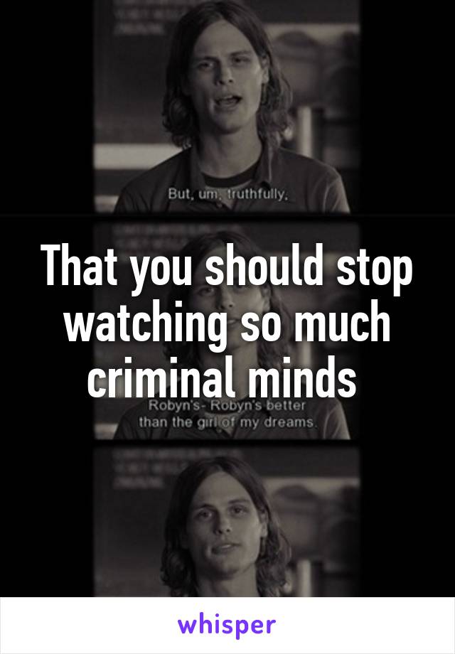 That you should stop watching so much criminal minds 