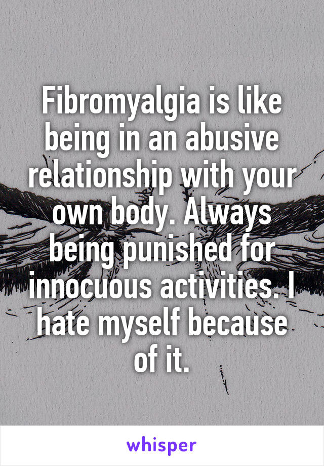 Fibromyalgia is like being in an abusive relationship with your own body. Always being punished for innocuous activities. I hate myself because of it.