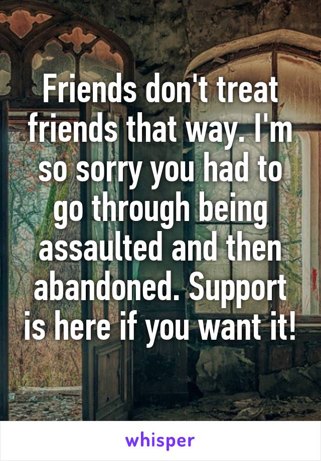 Friends don't treat friends that way. I'm so sorry you had to go through being assaulted and then abandoned. Support is here if you want it! 
