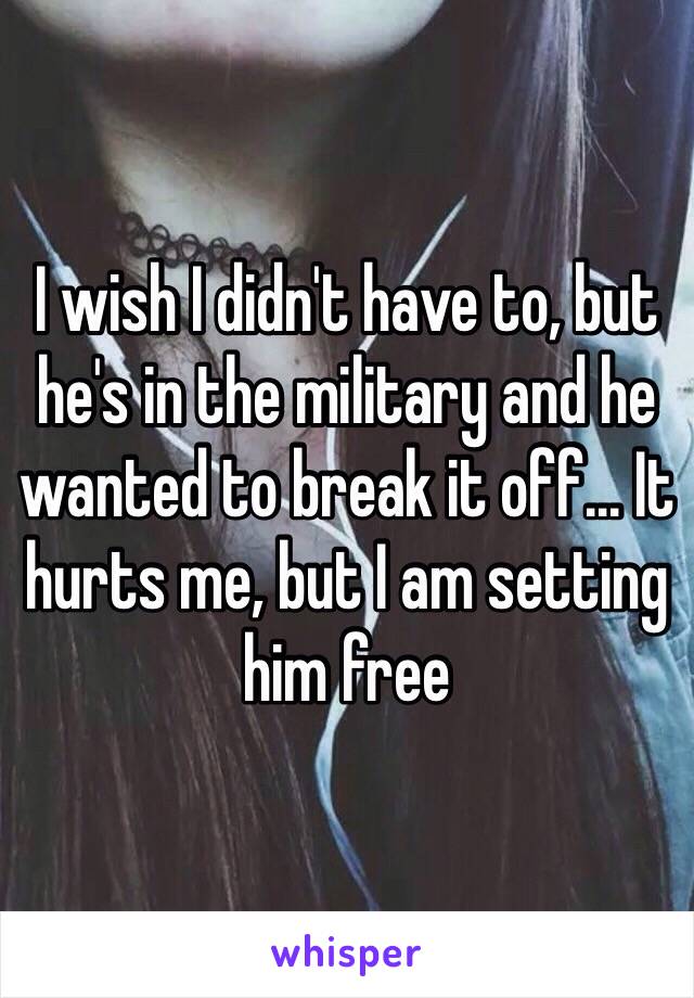 I wish I didn't have to, but he's in the military and he wanted to break it off... It hurts me, but I am setting him free 