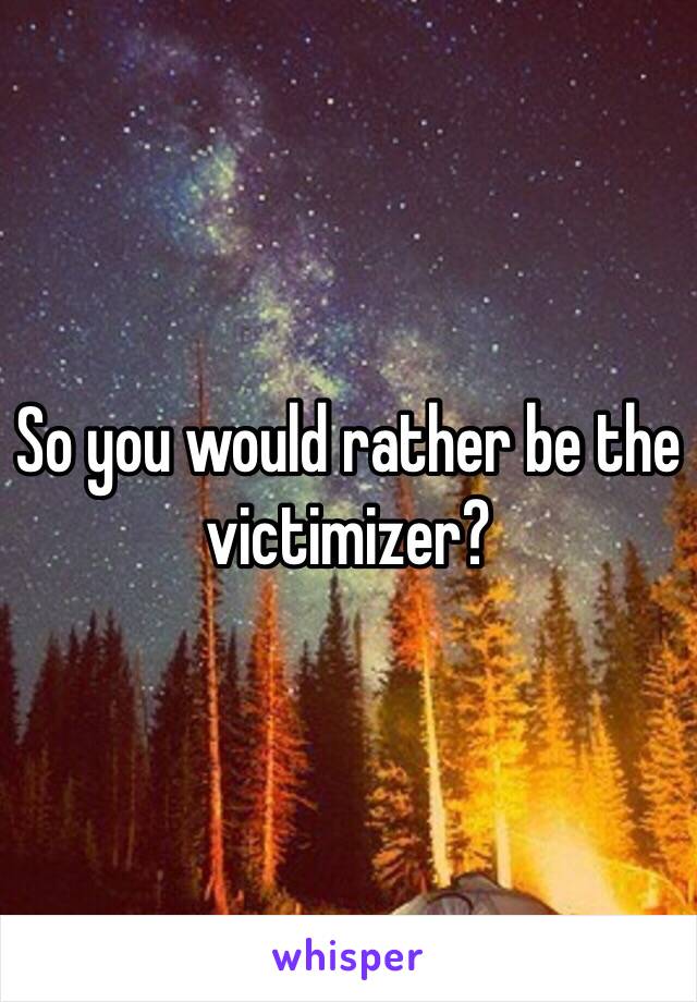 So you would rather be the victimizer?