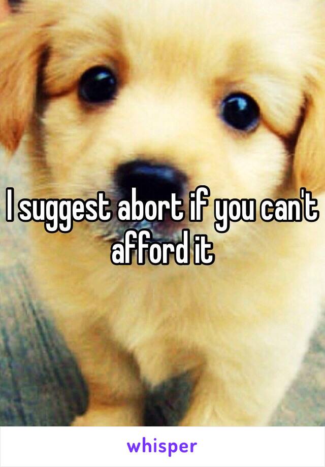 I suggest abort if you can't afford it