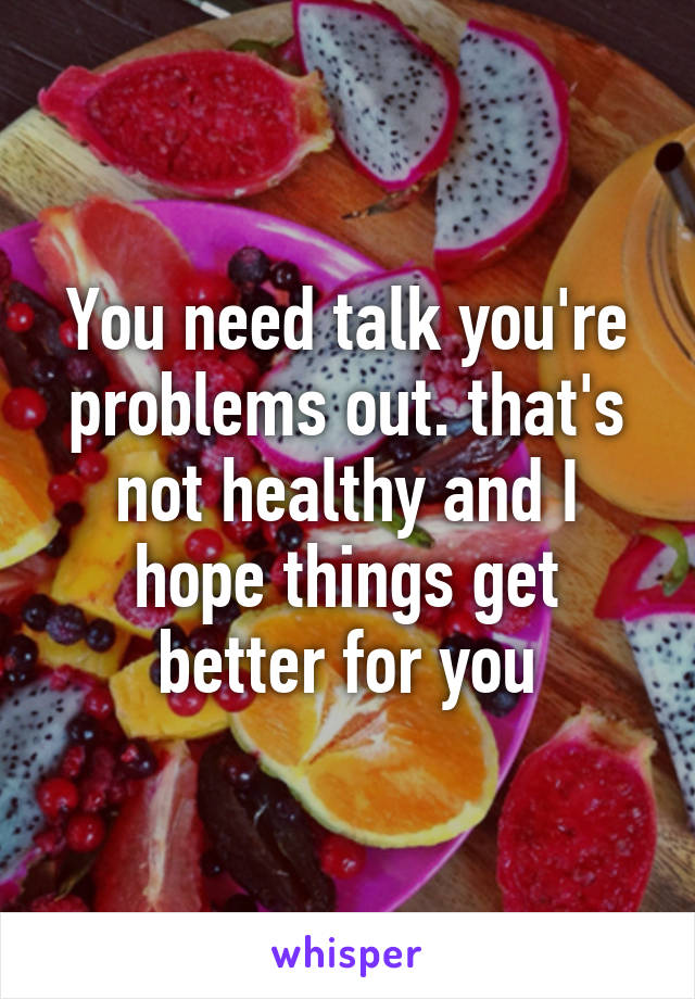 You need talk you're problems out. that's not healthy and I hope things get better for you