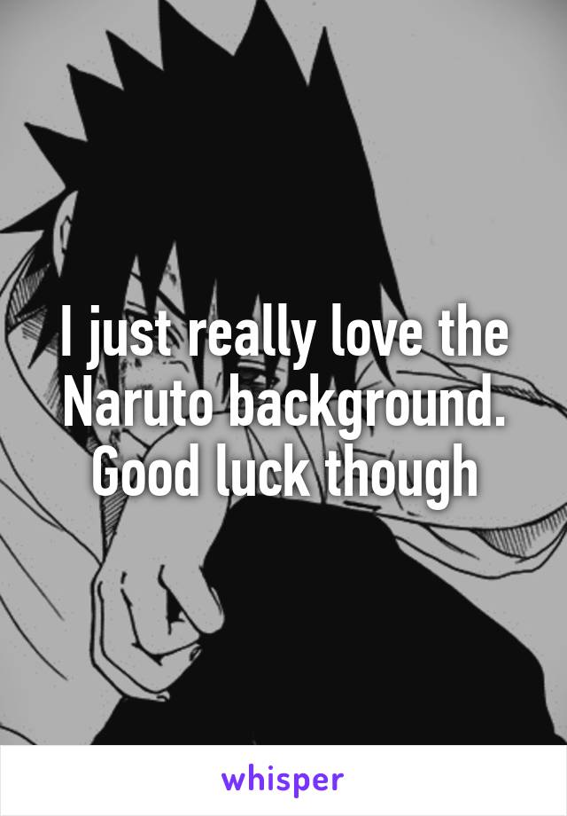 I just really love the Naruto background. Good luck though