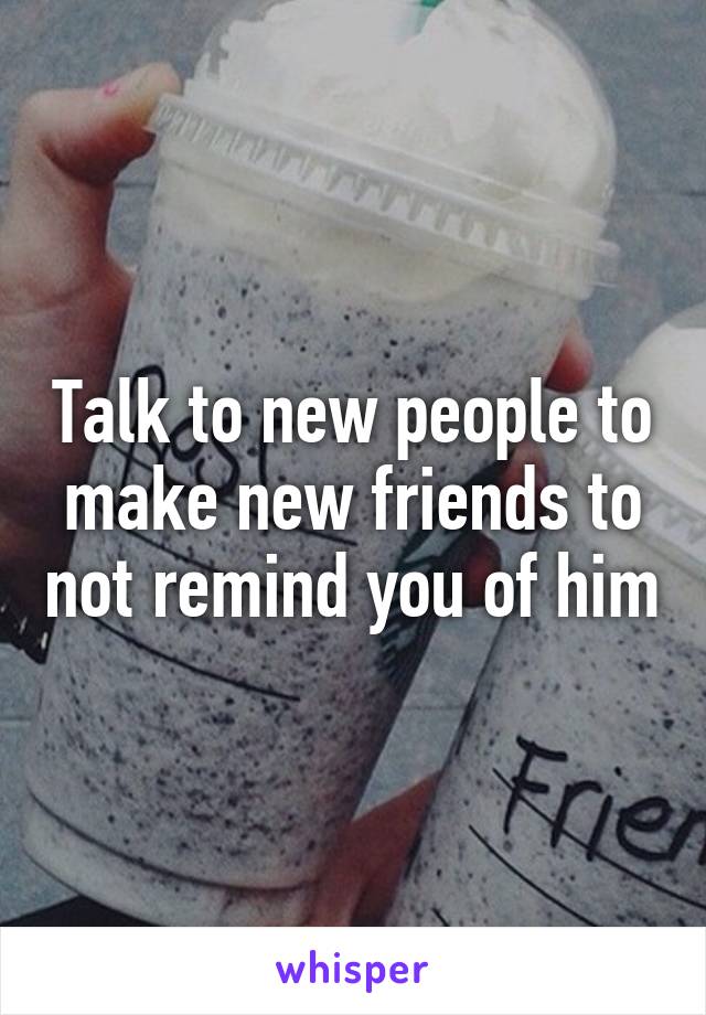 Talk to new people to make new friends to not remind you of him