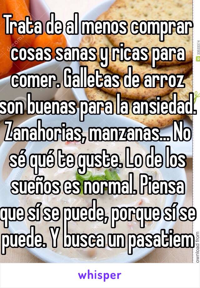 Trata de al menos comprar cosas sanas y ricas para comer. Galletas de arroz son buenas para la ansiedad. Zanahorias, manzanas... No sé qué te guste. Lo de los sueños es normal. Piensa que sí se puede, porque sí se puede. Y busca un pasatiem