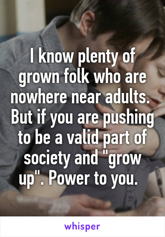 I know plenty of grown folk who are nowhere near adults.  But if you are pushing to be a valid part of society and "grow up". Power to you.  