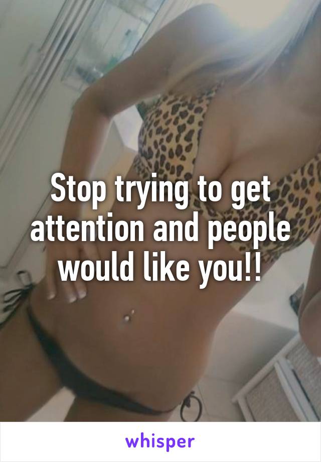 Stop trying to get attention and people would like you!!