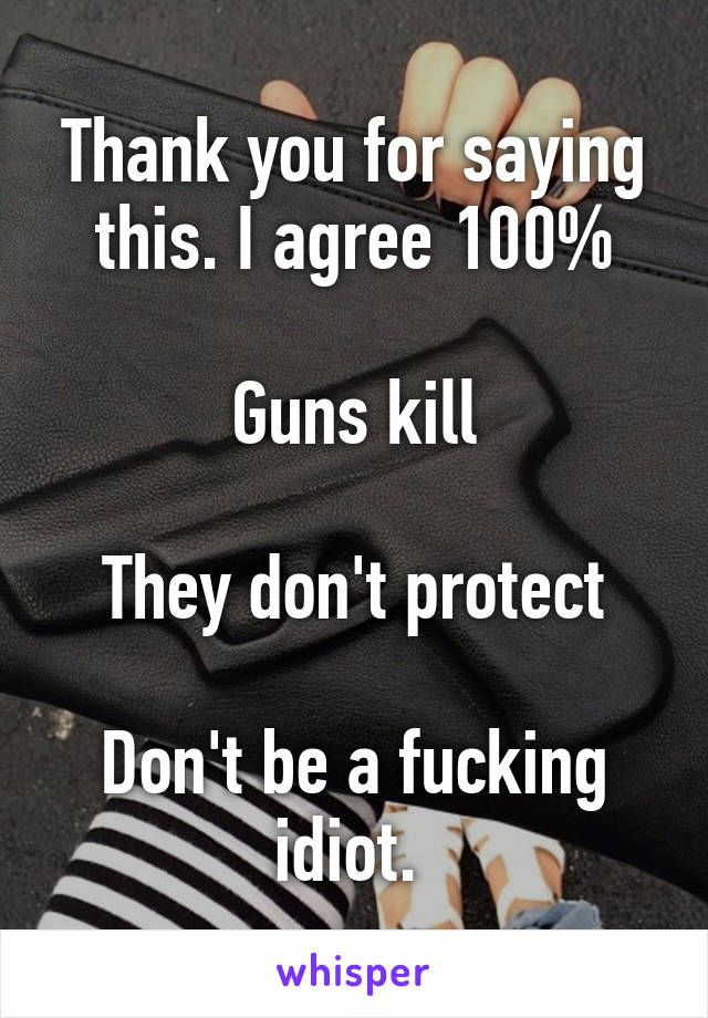 Thank you for saying this. I agree 100%

Guns kill

They don't protect

Don't be a fucking idiot. 