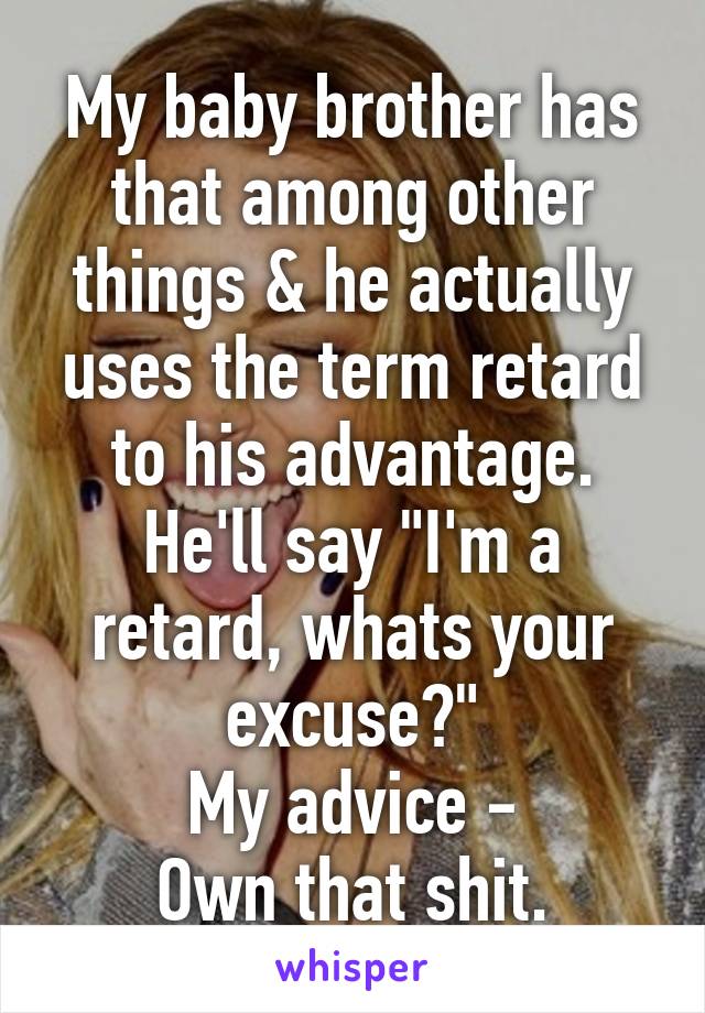 My baby brother has that among other things & he actually uses the term retard to his advantage.
He'll say "I'm a retard, whats your excuse?"
My advice -
Own that shit.