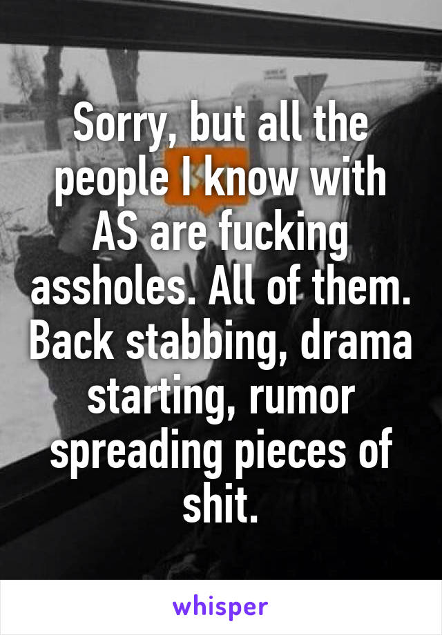 Sorry, but all the people I know with AS are fucking assholes. All of them. Back stabbing, drama starting, rumor spreading pieces of shit.