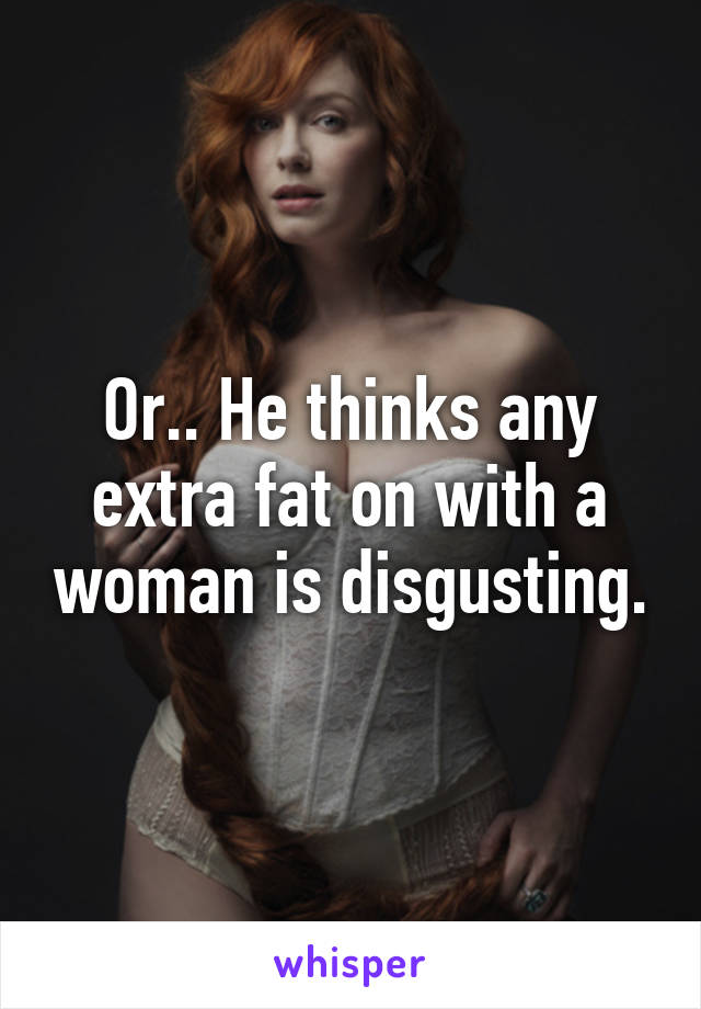 Or.. He thinks any extra fat on with a woman is disgusting.