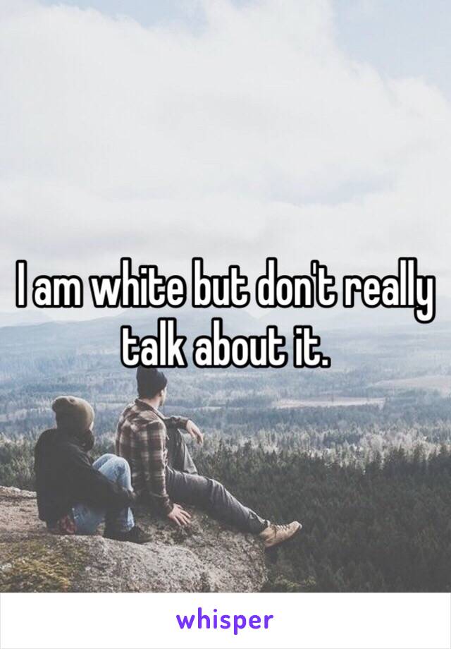 I am white but don't really talk about it. 