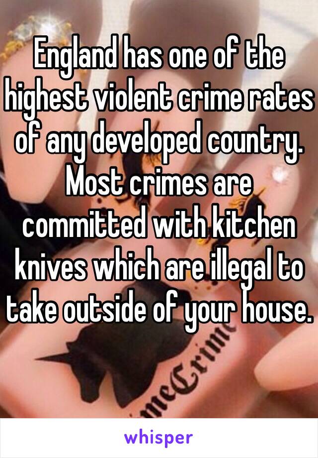 England has one of the highest violent crime rates of any developed country. Most crimes are committed with kitchen knives which are illegal to take outside of your house.

 