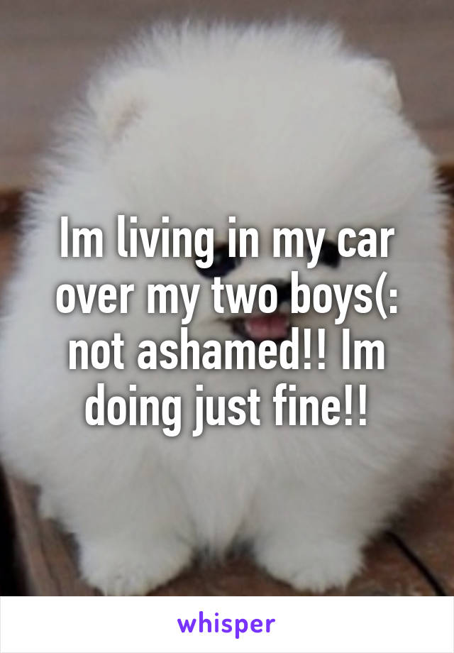 Im living in my car over my two boys(: not ashamed!! Im doing just fine!!