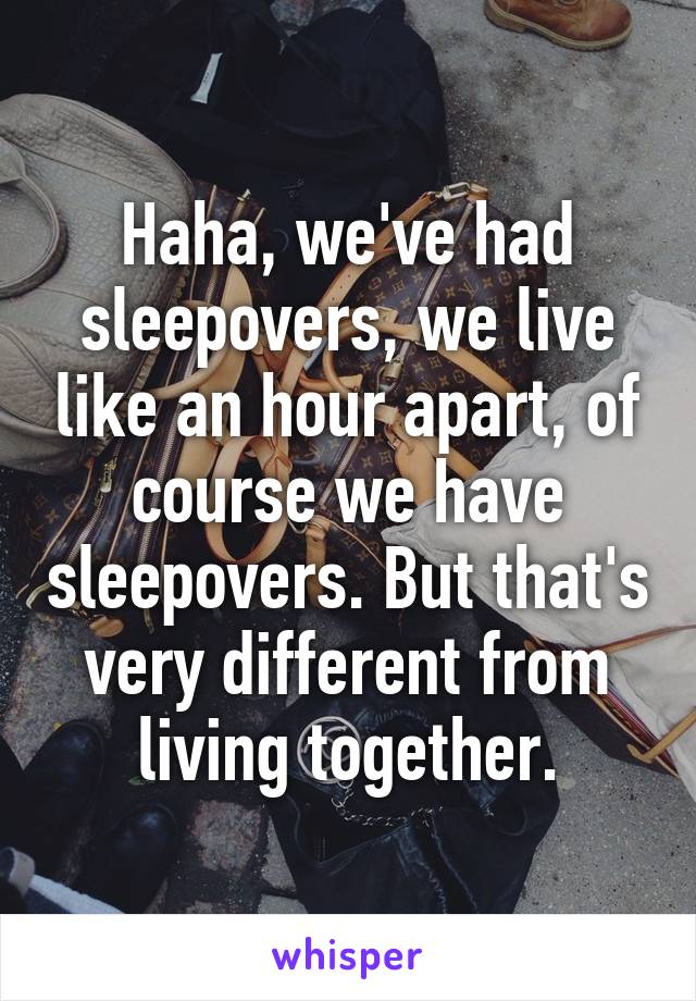 Haha, we've had sleepovers, we live like an hour apart, of course we have sleepovers. But that's very different from living together.