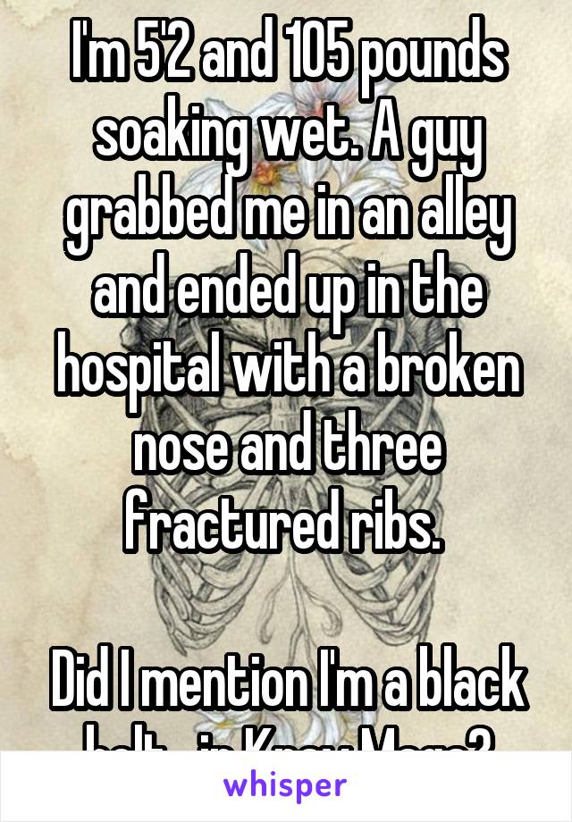 I'm 5'2 and 105 pounds soaking wet. A guy grabbed me in an alley and ended up in the hospital with a broken nose and three fractured ribs. 

Did I mention I'm a black belt   in Krav Maga?