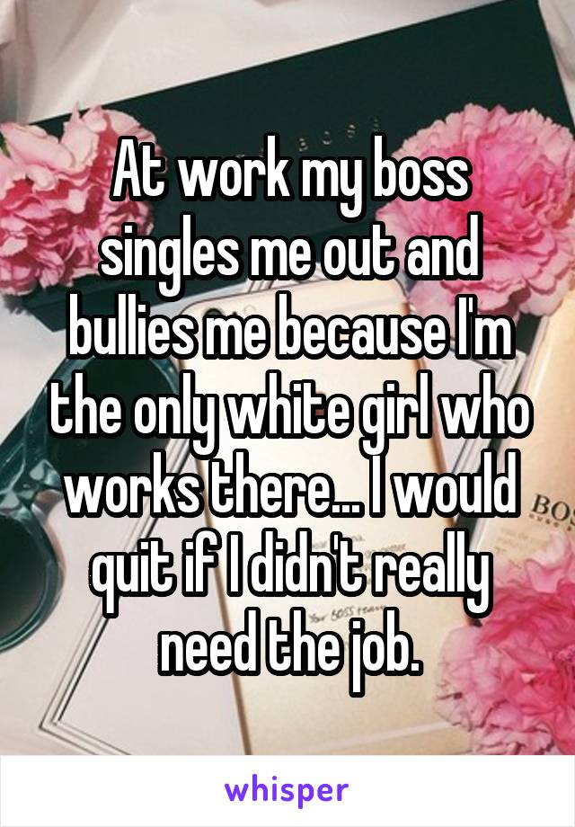 At work my boss singles me out and bullies me because I'm the only white girl who works there... I would quit if I didn't really need the job.
