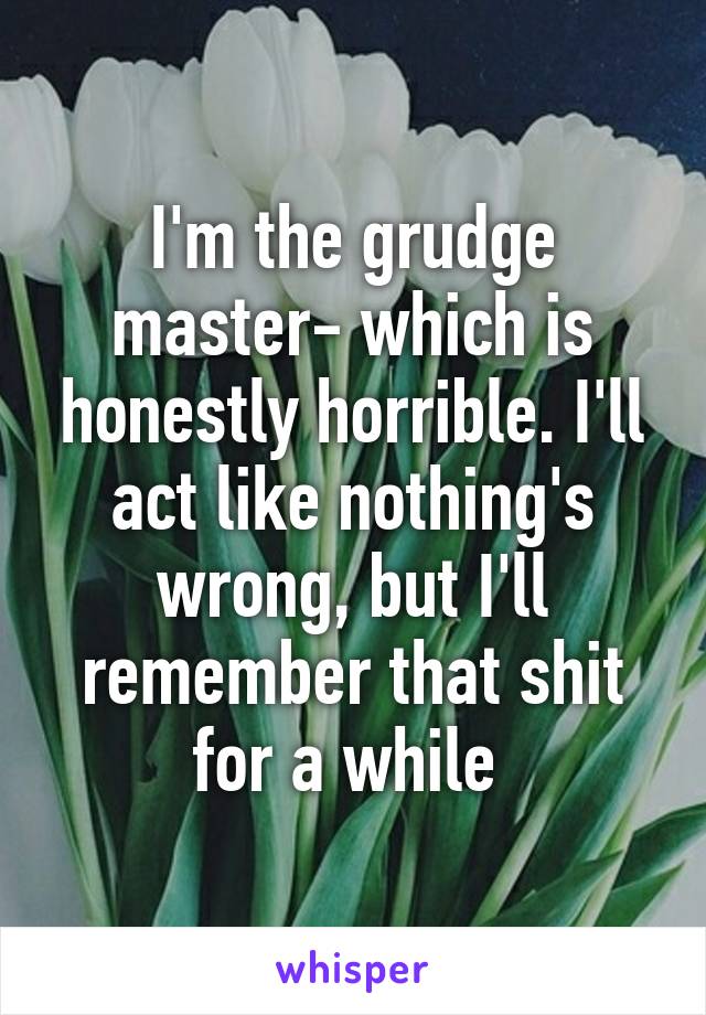 I'm the grudge master- which is honestly horrible. I'll act like nothing's wrong, but I'll remember that shit for a while 