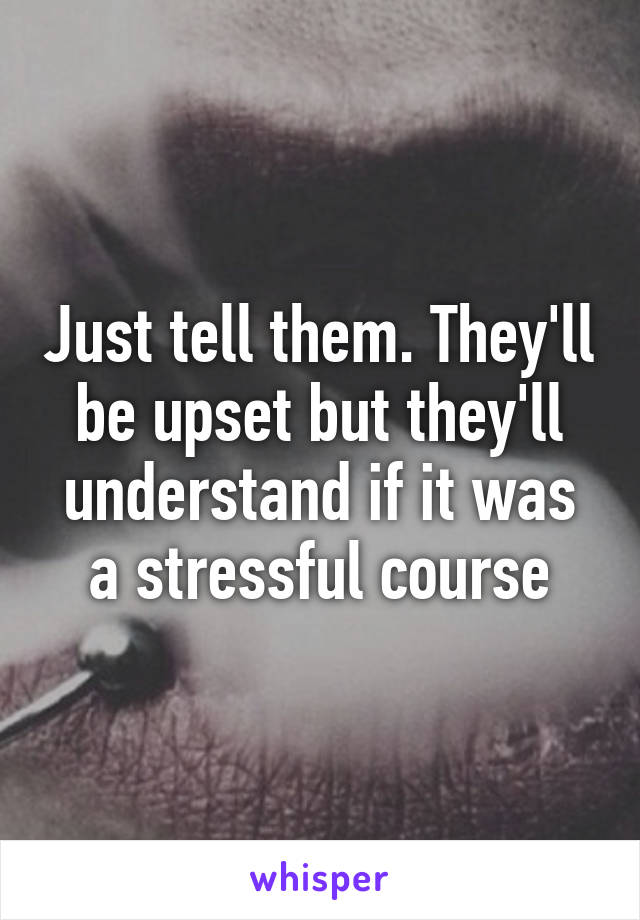 Just tell them. They'll be upset but they'll understand if it was a stressful course