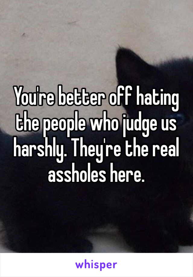 You're better off hating the people who judge us harshly. They're the real assholes here. 