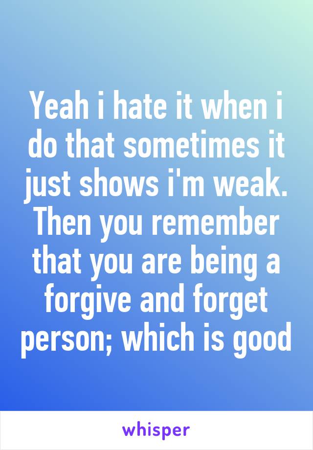 Yeah i hate it when i do that sometimes it just shows i'm weak. Then you remember that you are being a forgive and forget person; which is good