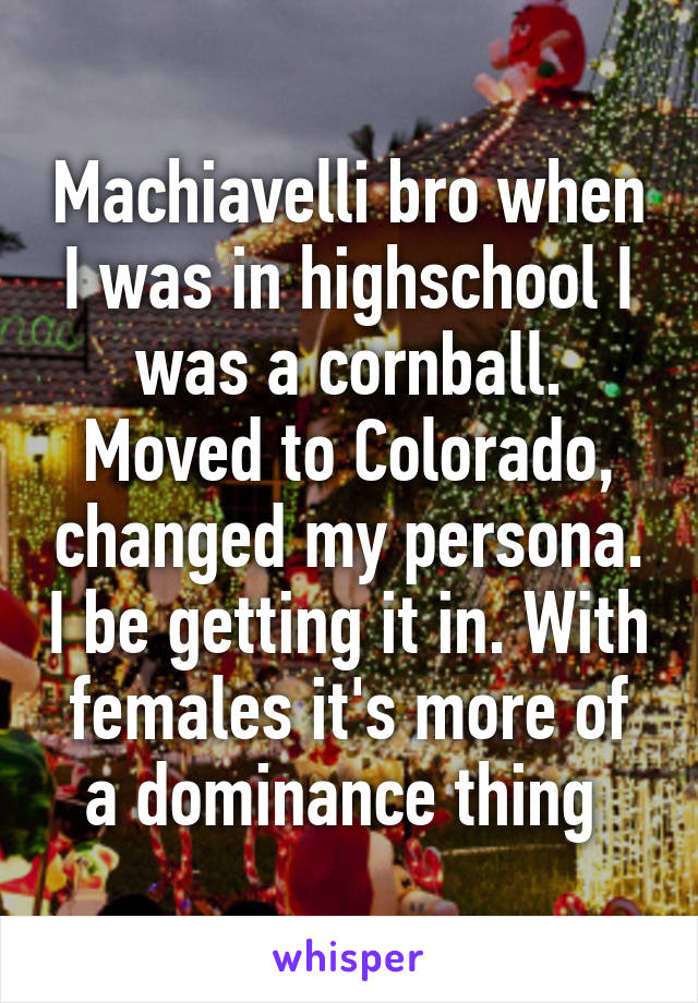 Machiavelli bro when I was in highschool I was a cornball. Moved to Colorado, changed my persona. I be getting it in. With females it's more of a dominance thing 