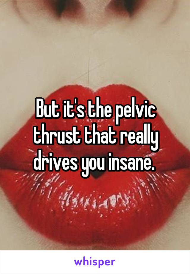 But it's the pelvic thrust that really drives you insane. 