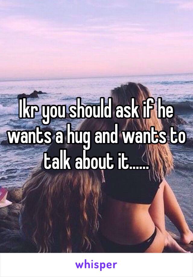 Ikr you should ask if he wants a hug and wants to talk about it......