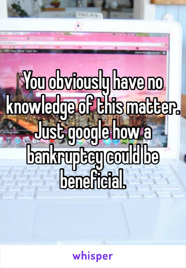 You obviously have no knowledge of this matter. Just google how a bankruptcy could be beneficial.